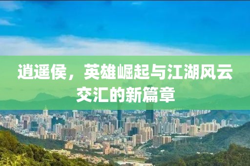 逍遥侯，英雄崛起与江湖风云交汇的新篇章
