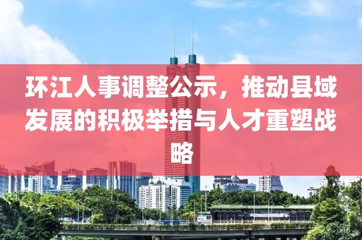 环江人事调整公示，推动县域发展的积极举措与人才重塑战略