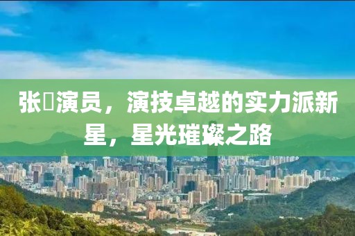 张珺演员，演技卓越的实力派新星，星光璀璨之路