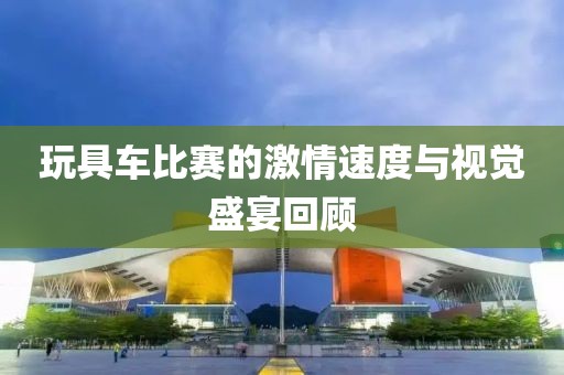 玩具车比赛的激情速度与视觉盛宴回顾