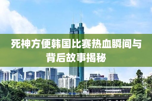 死神方便韩国比赛热血瞬间与背后故事揭秘