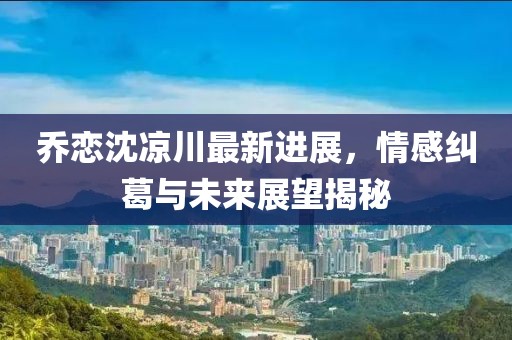 乔恋沈凉川最新进展，情感纠葛与未来展望揭秘
