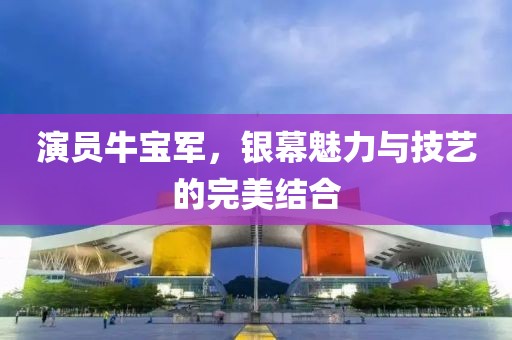 演员牛宝军，银幕魅力与技艺的完美结合