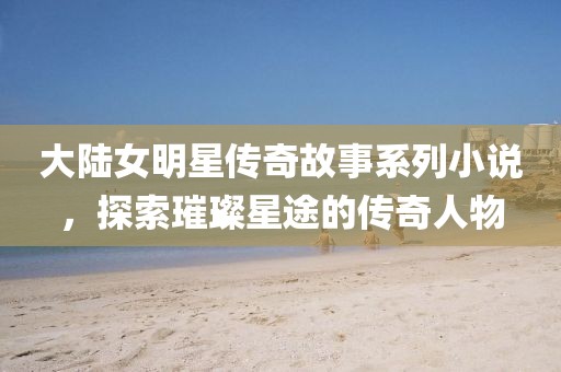 大陆女明星传奇故事系列小说，探索璀璨星途的传奇人物