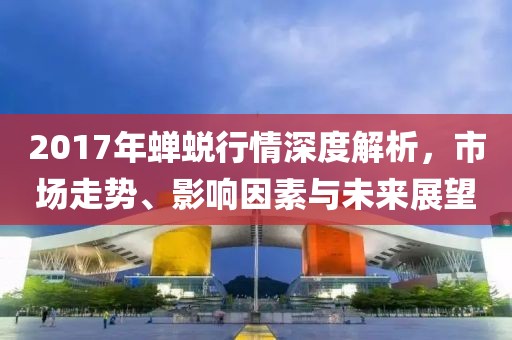 2017年蝉蜕行情深度解析，市场走势、影响因素与未来展望