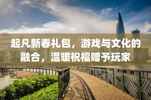 起凡新春礼包，游戏与文化的融合，温暖祝福赠予玩家