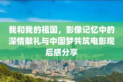 我和我的祖国，影像记忆中的深情献礼与中国梦共筑电影观后感分享