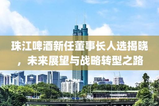 珠江啤酒新任董事长人选揭晓，未来展望与战略转型之路