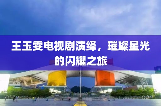 王玉雯电视剧演绎，璀璨星光的闪耀之旅