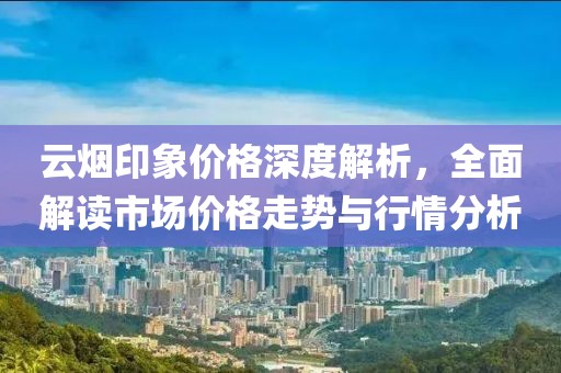 云烟印象价格深度解析，全面解读市场价格走势与行情分析