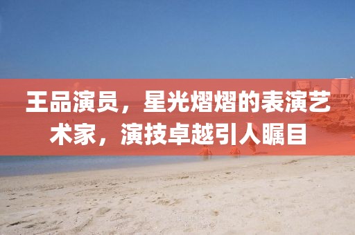 王品演员，星光熠熠的表演艺术家，演技卓越引人瞩目