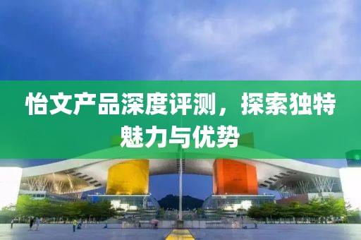 怡文产品深度评测，探索独特魅力与优势