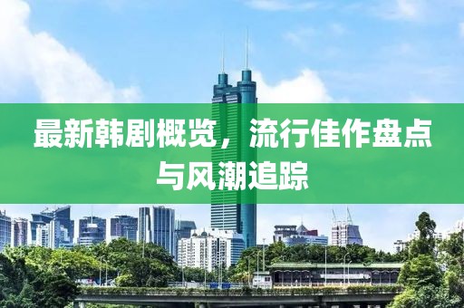 最新韩剧概览，流行佳作盘点与风潮追踪