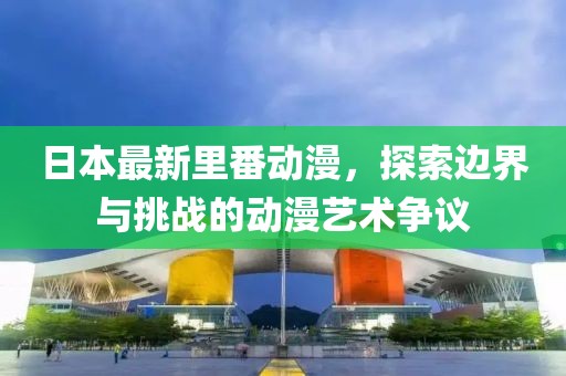 日本最新里番动漫，探索边界与挑战的动漫艺术争议