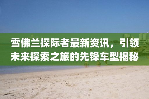 雪佛兰探际者最新资讯，引领未来探索之旅的先锋车型揭秘