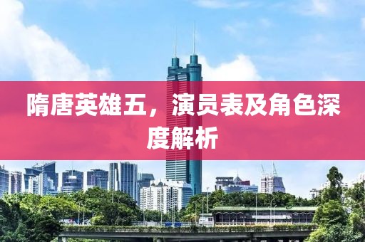 隋唐英雄五，演员表及角色深度解析