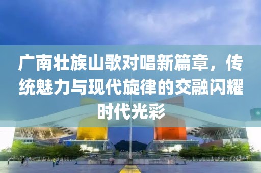 广南壮族山歌对唱新篇章，传统魅力与现代旋律的交融闪耀时代光彩