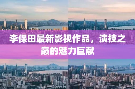 李保田最新影视作品，演技之巅的魅力巨献