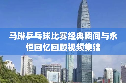 马琳乒乓球比赛经典瞬间与永恒回忆回顾视频集锦