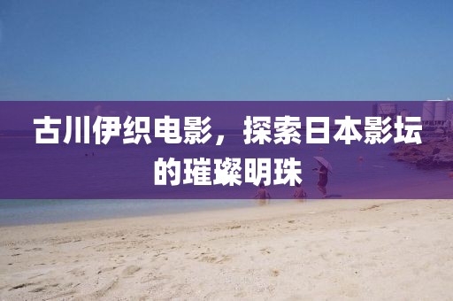 古川伊织电影，探索日本影坛的璀璨明珠