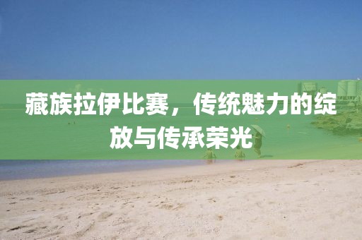 藏族拉伊比赛，传统魅力的绽放与传承荣光