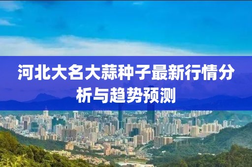 河北大名大蒜种子最新行情分析与趋势预测