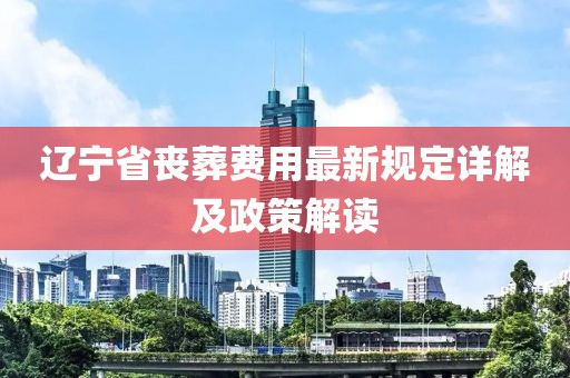 辽宁省丧葬费用最新规定详解及政策解读