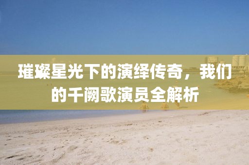 璀璨星光下的演绎传奇，我们的千阙歌演员全解析