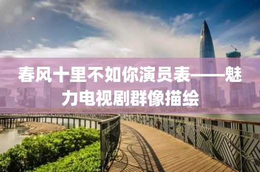 春风十里不如你演员表——魅力电视剧群像描绘
