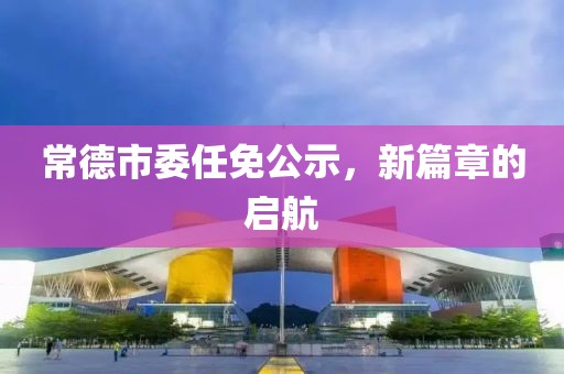 常德市委任免公示，新篇章的启航