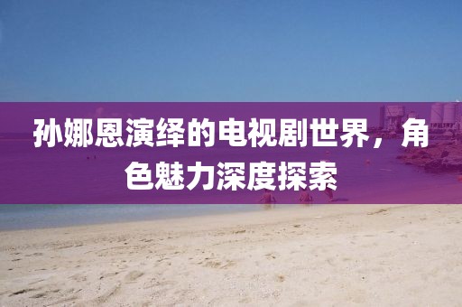 孙娜恩演绎的电视剧世界，角色魅力深度探索
