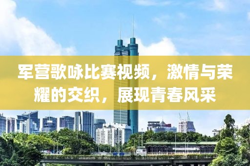 军营歌咏比赛视频，激情与荣耀的交织，展现青春风采