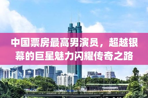 中国票房最高男演员，超越银幕的巨星魅力闪耀传奇之路