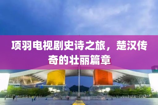 项羽电视剧史诗之旅，楚汉传奇的壮丽篇章