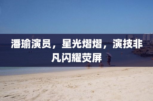 潘瑜演员，星光熠熠，演技非凡闪耀荧屏