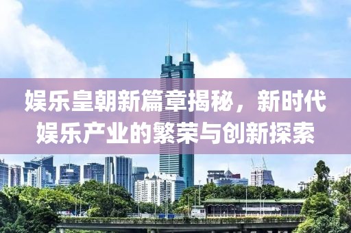 娱乐皇朝新篇章揭秘，新时代娱乐产业的繁荣与创新探索