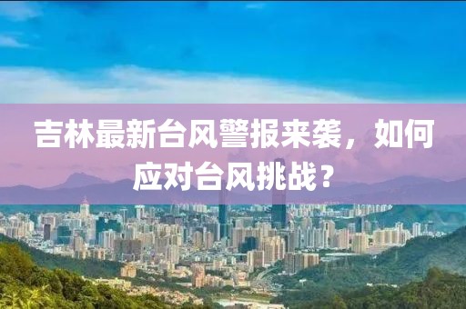 吉林最新台风警报来袭，如何应对台风挑战？