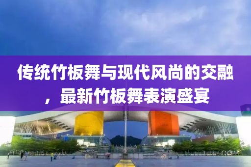 传统竹板舞与现代风尚的交融，最新竹板舞表演盛宴