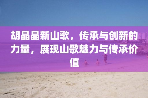 胡晶晶新山歌，传承与创新的力量，展现山歌魅力与传承价值