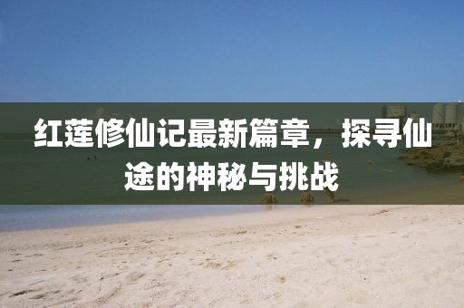 红莲修仙记最新篇章，探寻仙途的神秘与挑战