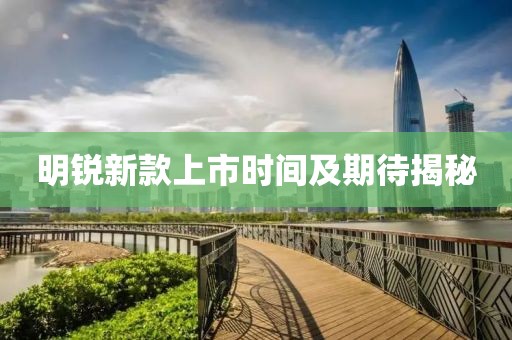 明锐新款上市时间及期待揭秘