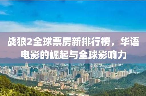 战狼2全球票房新排行榜，华语电影的崛起与全球影响力