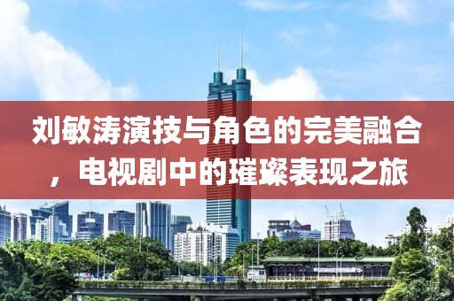 刘敏涛演技与角色的完美融合，电视剧中的璀璨表现之旅