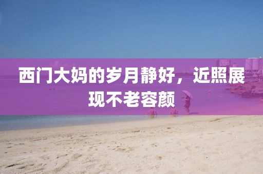西门大妈的岁月静好，近照展现不老容颜