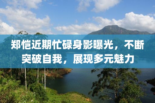 郑恺近期忙碌身影曝光，不断突破自我，展现多元魅力