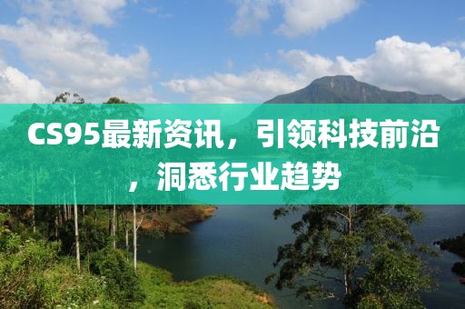 CS95最新资讯，引领科技前沿，洞悉行业趋势