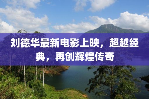 刘德华最新电影上映，超越经典，再创辉煌传奇