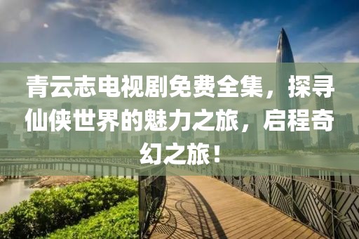 青云志电视剧免费全集，探寻仙侠世界的魅力之旅，启程奇幻之旅！
