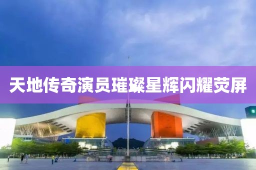 天地传奇演员璀璨星辉闪耀荧屏