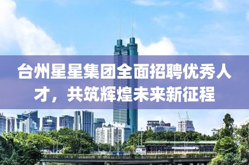 台州星星集团全面招聘优秀人才，共筑辉煌未来新征程